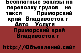 Бесплатные заказы на перевозку грузов - не такси !!! - Приморский край, Владивосток г. Авто » Услуги   . Приморский край,Владивосток г.